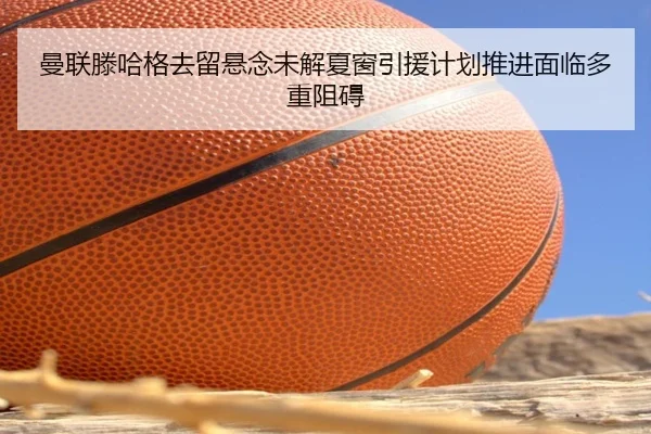 曼联滕哈格去留悬念未解夏窗引援计划推进面临多重阻碍