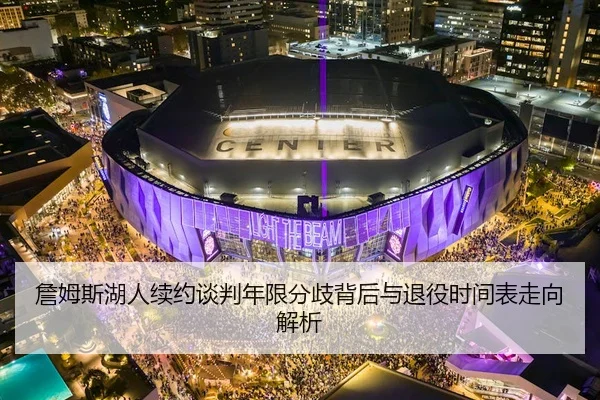詹姆斯湖人续约谈判年限分歧背后与退役时间表走向解析