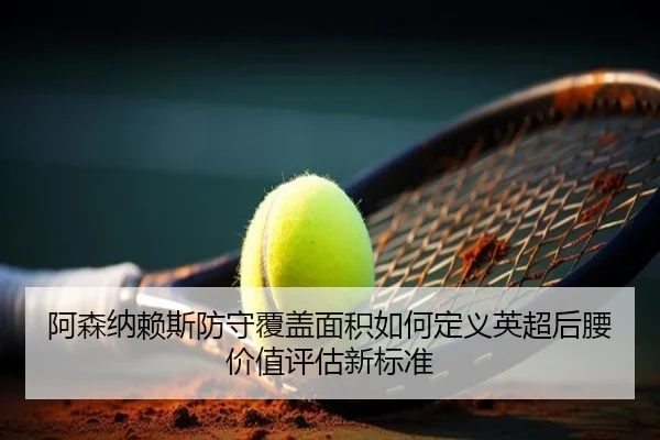 阿森纳赖斯防守覆盖面积如何定义英超后腰价值评估新标准
