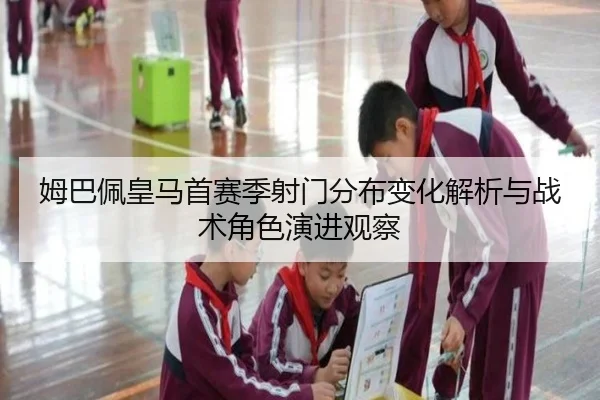 姆巴佩皇马首赛季射门分布变化解析与战术角色演进观察