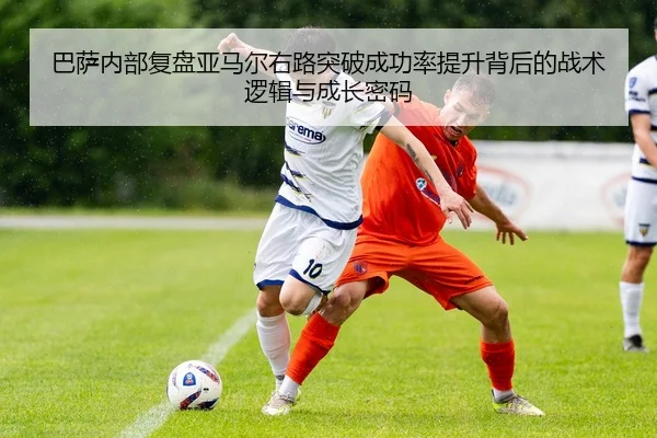 巴萨内部复盘亚马尔右路突破成功率提升背后的战术逻辑与成长密码